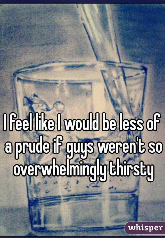 


I feel like I would be less of a prude if guys weren't so overwhelmingly thirsty