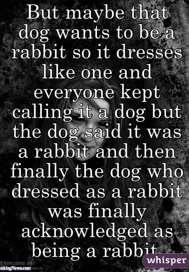 But maybe that dog wants to be a rabbit so it dresses like one and everyone kept calling it a dog but the dog said it was a rabbit and then finally the dog who dressed as a rabbit was finally acknowledged as being a rabbit.  