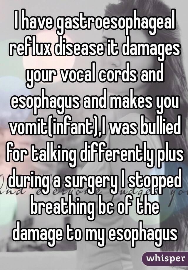 I have gastroesophageal reflux disease it damages your vocal cords and esophagus and makes you vomit(infant),I was bullied for talking differently plus during a surgery I stopped breathing bc of the damage to my esophagus  