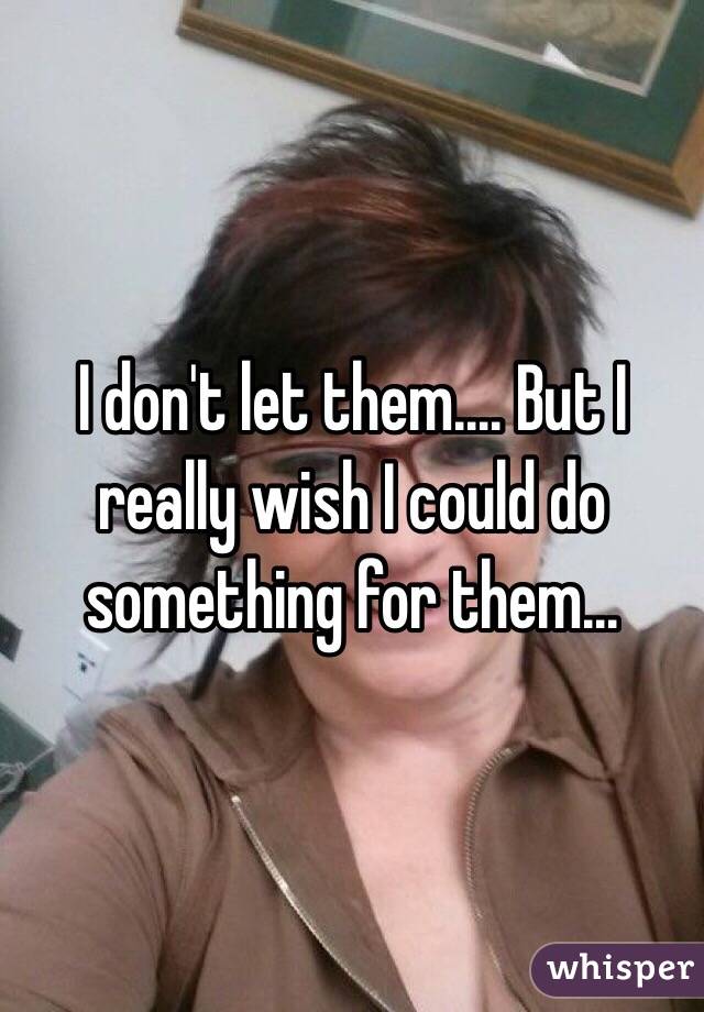 I don't let them.... But I really wish I could do something for them...