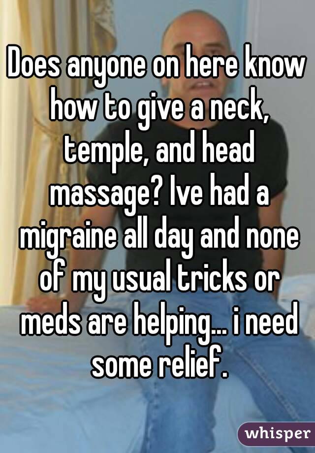 Does anyone on here know how to give a neck, temple, and head massage? Ive had a migraine all day and none of my usual tricks or meds are helping... i need some relief.