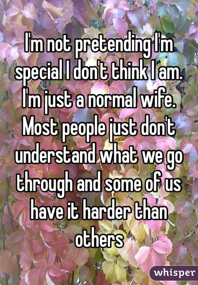 I'm not pretending I'm special I don't think I am. I'm just a normal wife. Most people just don't understand what we go through and some of us have it harder than others 
