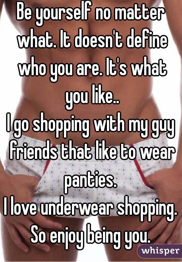 Be yourself no matter what. It doesn't define who you are. It's what you like..
I go shopping with my guy friends that like to wear panties. 
I love underwear shopping.
So enjoy being you.