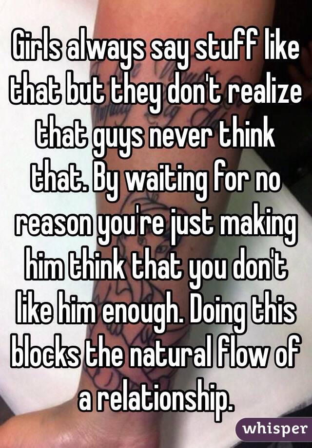 Girls always say stuff like that but they don't realize that guys never think that. By waiting for no reason you're just making him think that you don't like him enough. Doing this blocks the natural flow of a relationship. 