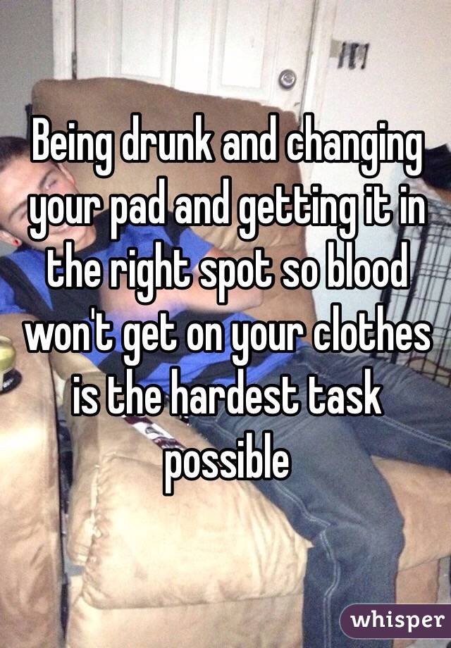 Being drunk and changing your pad and getting it in the right spot so blood won't get on your clothes is the hardest task possible 