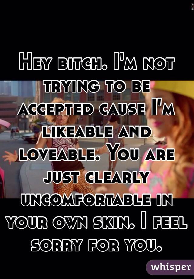 Hey bitch. I'm not trying to be accepted cause I'm likeable and loveable. You are just clearly uncomfortable in your own skin. I feel sorry for you. 