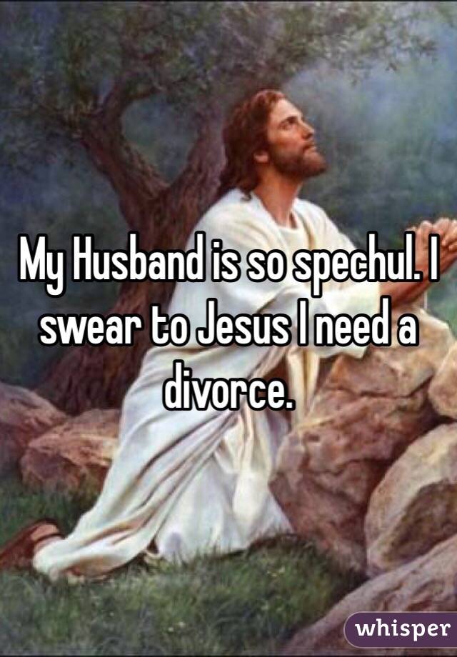 My Husband is so spechul. I swear to Jesus I need a divorce. 
