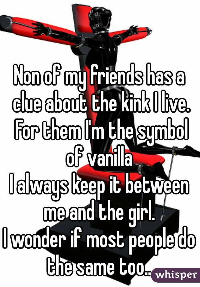Non of my friends has a clue about the kink I live. For them I'm the symbol of vanilla 
I always keep it between me and the girl. 
I wonder if most people do the same too.. 