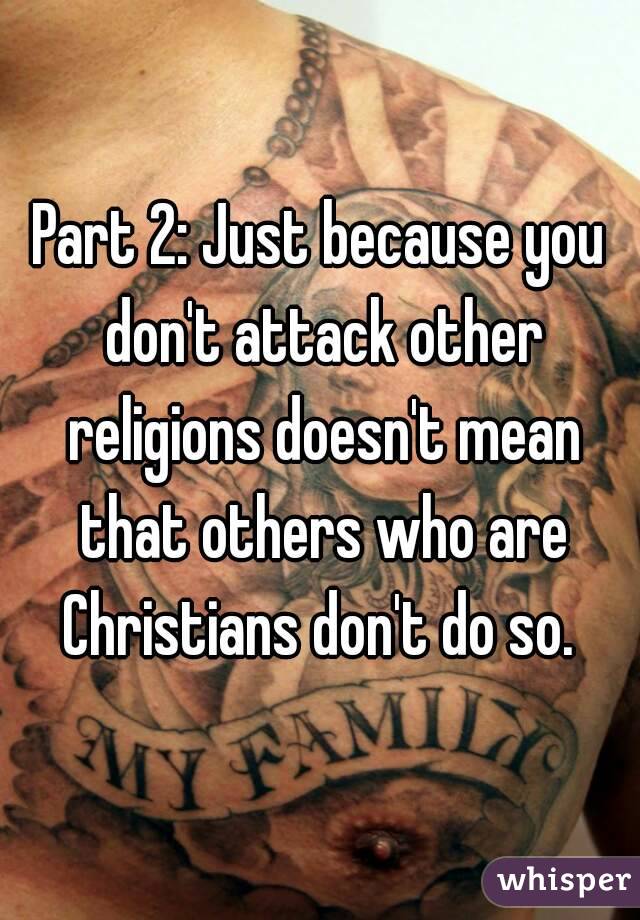 Part 2: Just because you don't attack other religions doesn't mean that others who are Christians don't do so. 