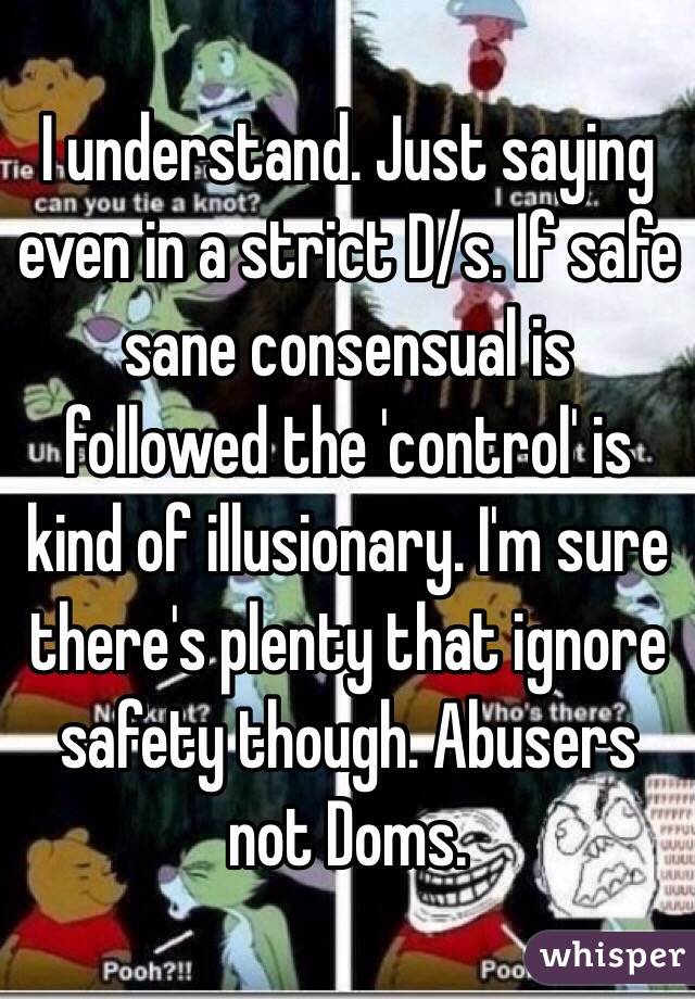 I understand. Just saying even in a strict D/s. If safe sane consensual is followed the 'control' is kind of illusionary. I'm sure there's plenty that ignore safety though. Abusers not Doms.