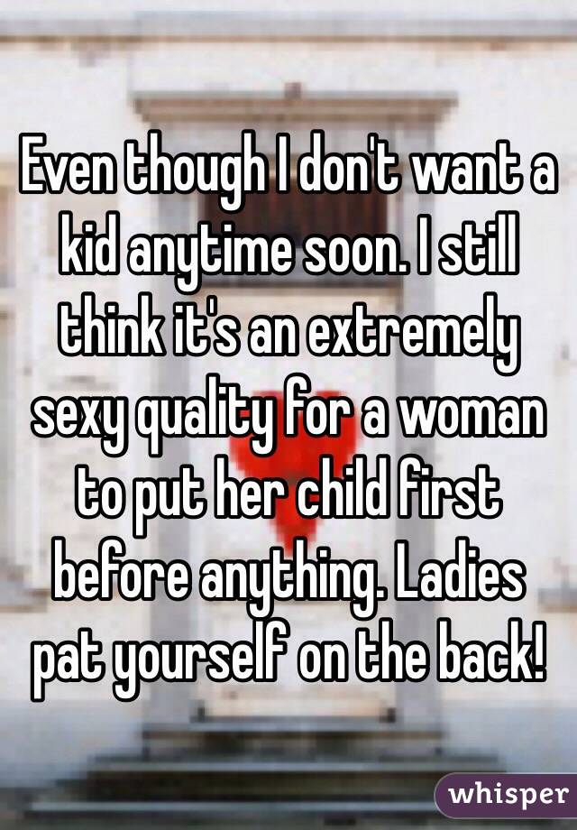 Even though I don't want a kid anytime soon. I still think it's an extremely sexy quality for a woman to put her child first before anything. Ladies pat yourself on the back!