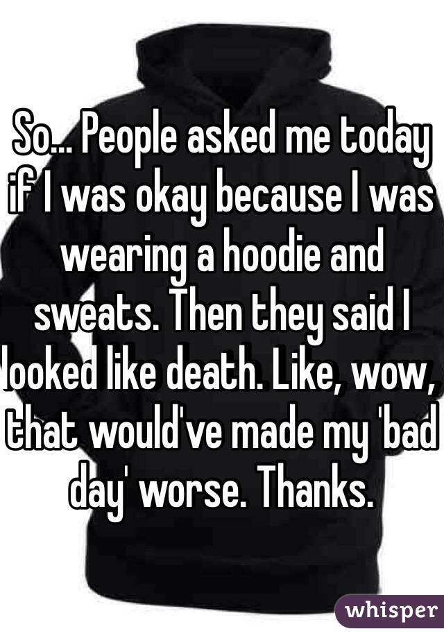 So... People asked me today if I was okay because I was wearing a hoodie and sweats. Then they said I looked like death. Like, wow, that would've made my 'bad day' worse. Thanks. 