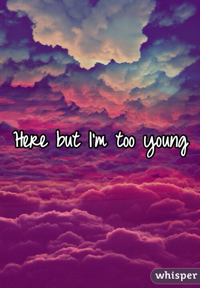 Here but I'm too young 