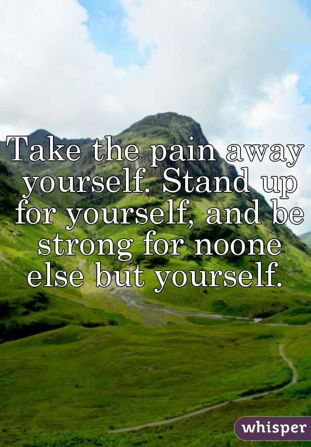 Take the pain away yourself. Stand up for yourself, and be strong for noone else but yourself. 
