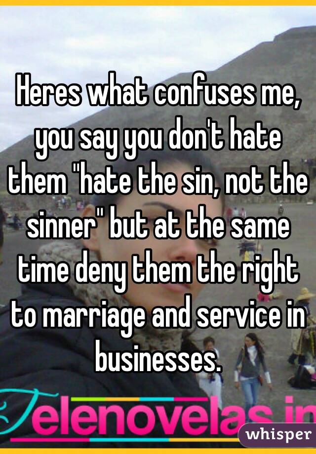 Heres what confuses me, you say you don't hate them "hate the sin, not the sinner" but at the same time deny them the right to marriage and service in businesses. 