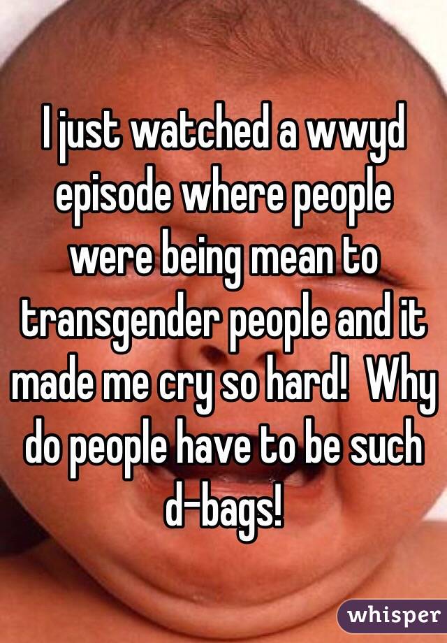 I just watched a wwyd episode where people were being mean to transgender people and it made me cry so hard!  Why do people have to be such d-bags!