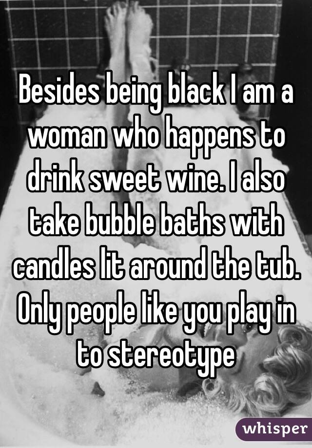 Besides being black I am a woman who happens to drink sweet wine. I also take bubble baths with candles lit around the tub. Only people like you play in to stereotype