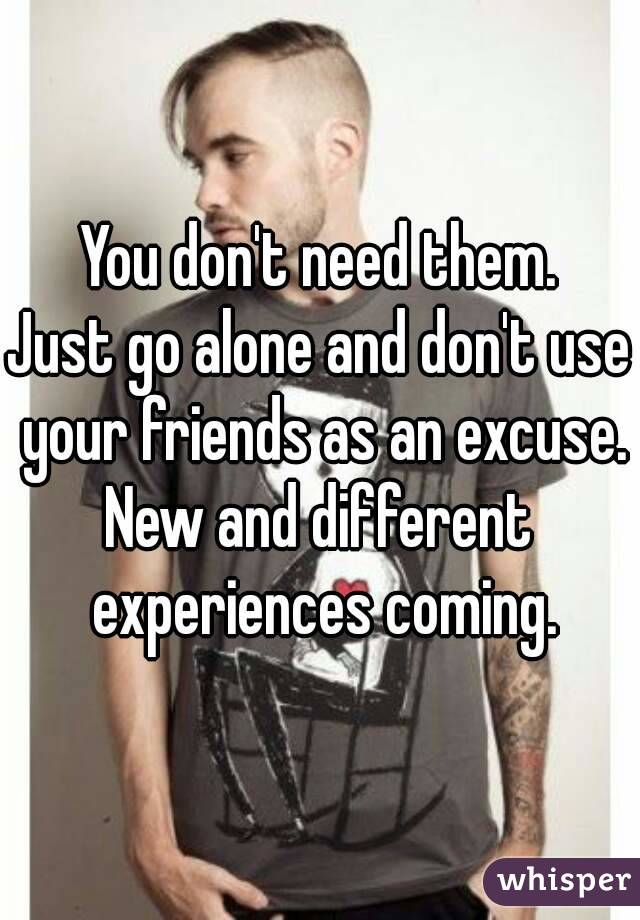 You don't need them.
Just go alone and don't use your friends as an excuse.
New and different experiences coming.