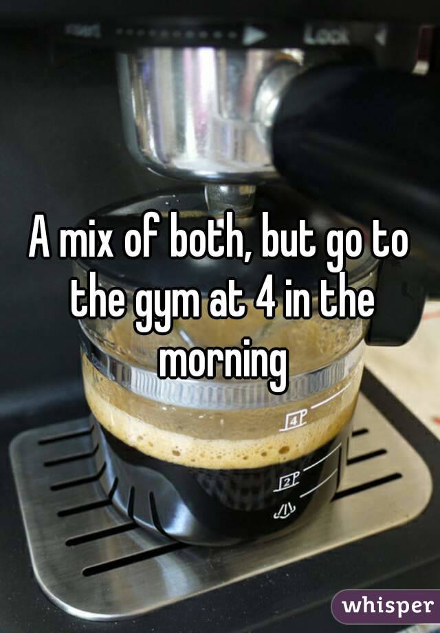 A mix of both, but go to the gym at 4 in the morning