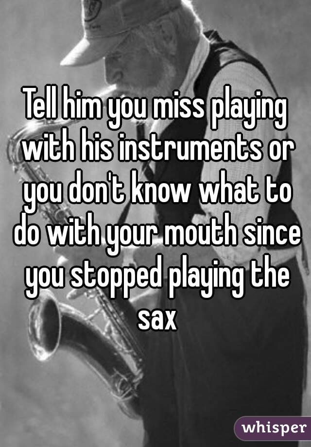 Tell him you miss playing with his instruments or you don't know what to do with your mouth since you stopped playing the sax