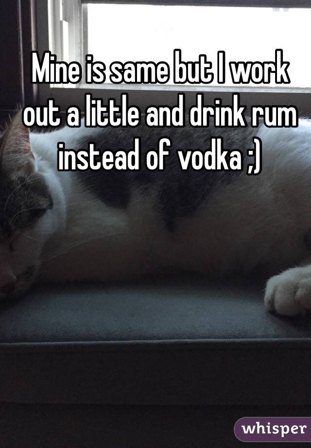 Mine is same but I work out a little and drink rum instead of vodka ;)
