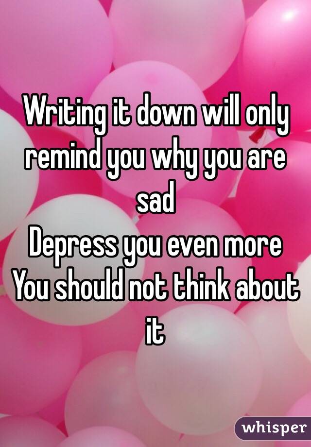 Writing it down will only remind you why you are sad 
Depress you even more 
You should not think about it 