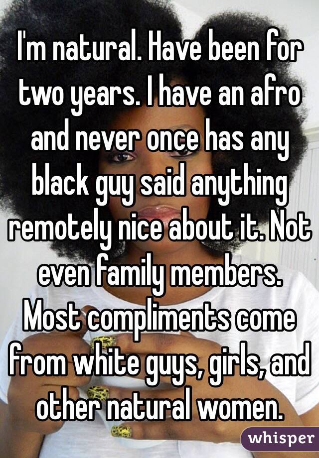 I'm natural. Have been for two years. I have an afro and never once has any black guy said anything remotely nice about it. Not even family members. Most compliments come from white guys, girls, and other natural women. 