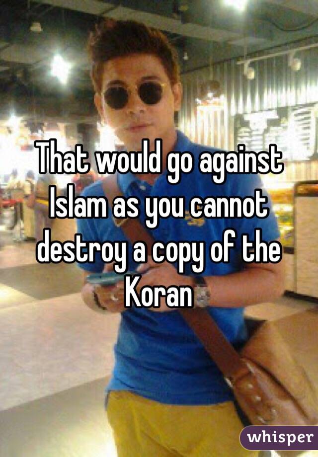That would go against Islam as you cannot destroy a copy of the Koran