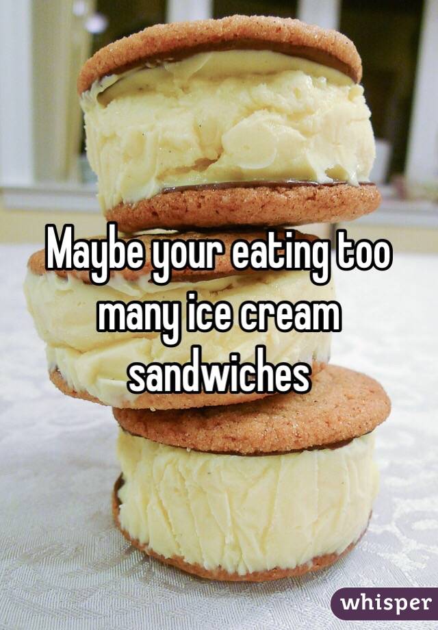 Maybe your eating too many ice cream sandwiches 