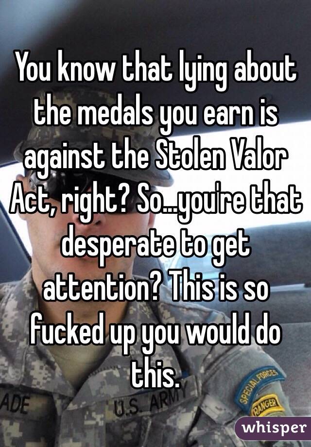 You know that lying about the medals you earn is against the Stolen Valor Act, right? So...you're that desperate to get attention? This is so fucked up you would do this.