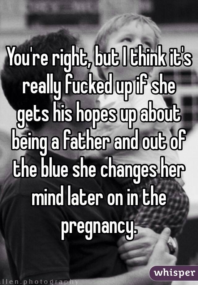 You're right, but I think it's really fucked up if she gets his hopes up about being a father and out of the blue she changes her mind later on in the pregnancy.