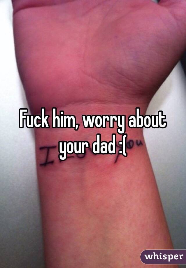 Fuck him, worry about your dad :(