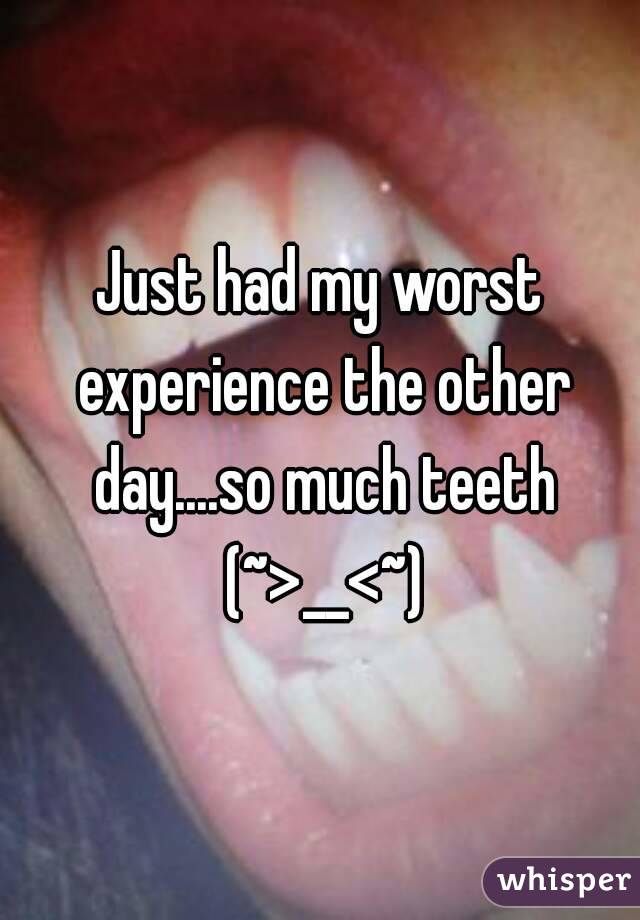 Just had my worst experience the other day....so much teeth (~>__<~)