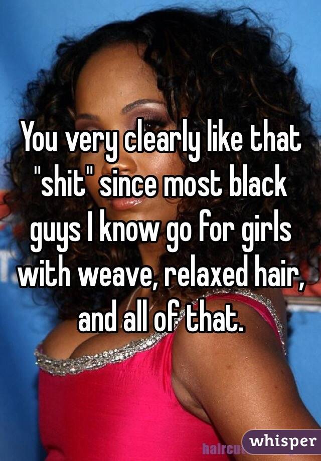 You very clearly like that "shit" since most black guys I know go for girls with weave, relaxed hair, and all of that. 