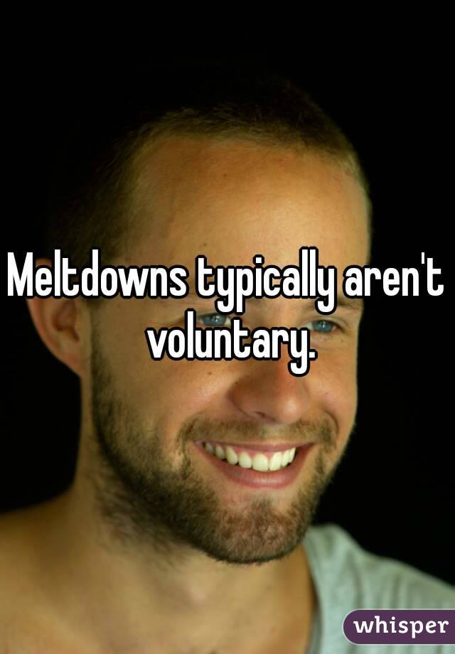 Meltdowns typically aren't voluntary.