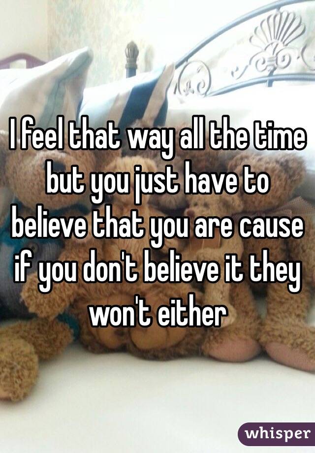 I feel that way all the time but you just have to believe that you are cause if you don't believe it they won't either