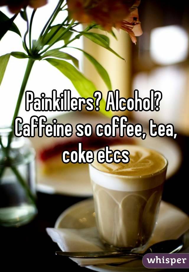 Painkillers? Alcohol? Caffeine so coffee, tea, coke etcs