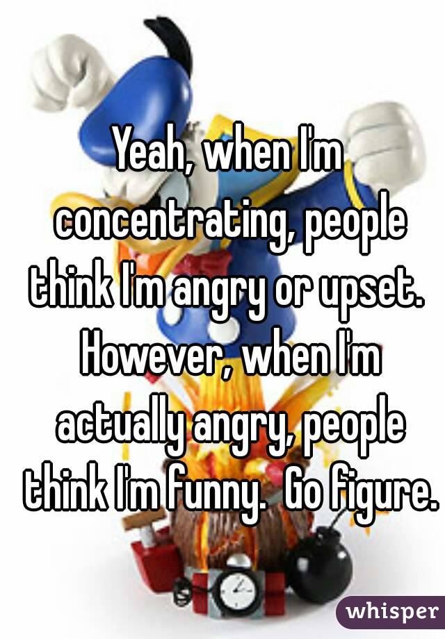 Yeah, when I'm concentrating, people think I'm angry or upset.  However, when I'm actually angry, people think I'm funny.  Go figure.