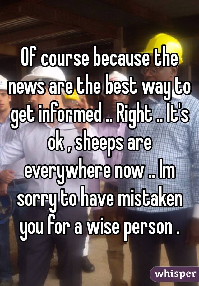 Of course because the news are the best way to get informed .. Right .. It's ok , sheeps are everywhere now .. Im sorry to have mistaken you for a wise person .