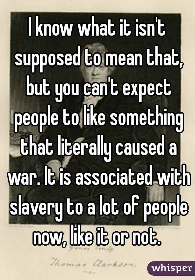 I know what it isn't supposed to mean that, but you can't expect people to like something that literally caused a war. It is associated with slavery to a lot of people now, like it or not. 
