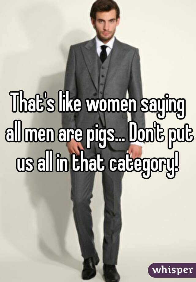 That's like women saying all men are pigs... Don't put us all in that category! 