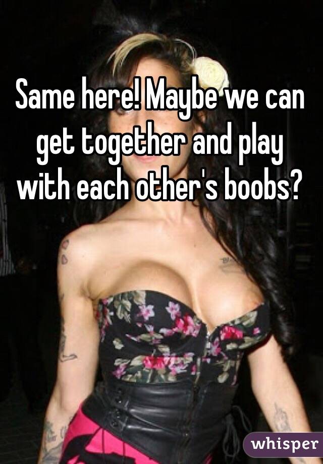Same here! Maybe we can get together and play with each other's boobs?