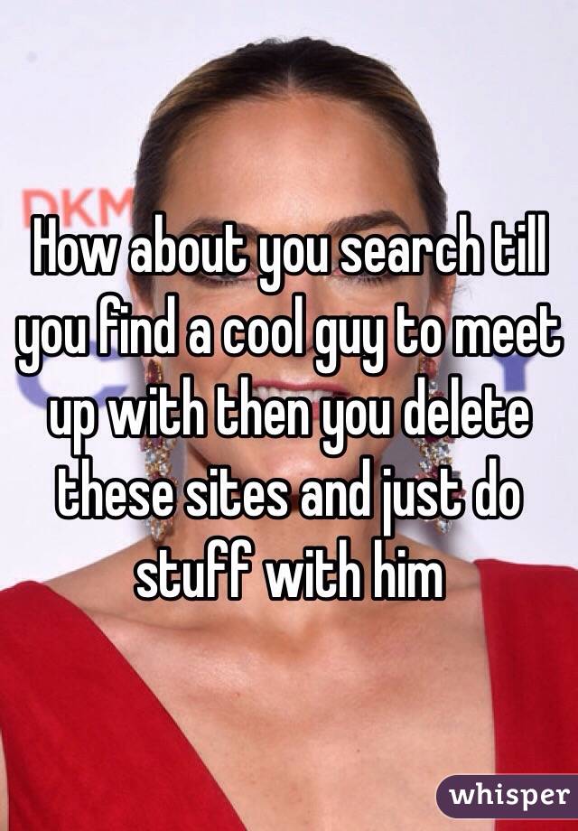 How about you search till you find a cool guy to meet up with then you delete these sites and just do stuff with him