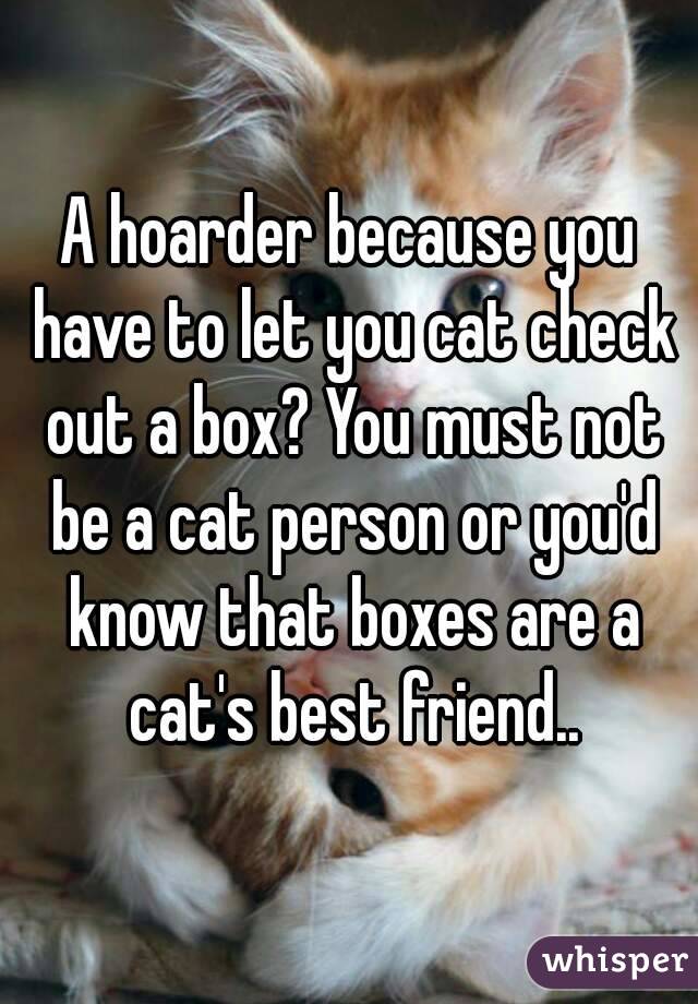 A hoarder because you have to let you cat check out a box? You must not be a cat person or you'd know that boxes are a cat's best friend..