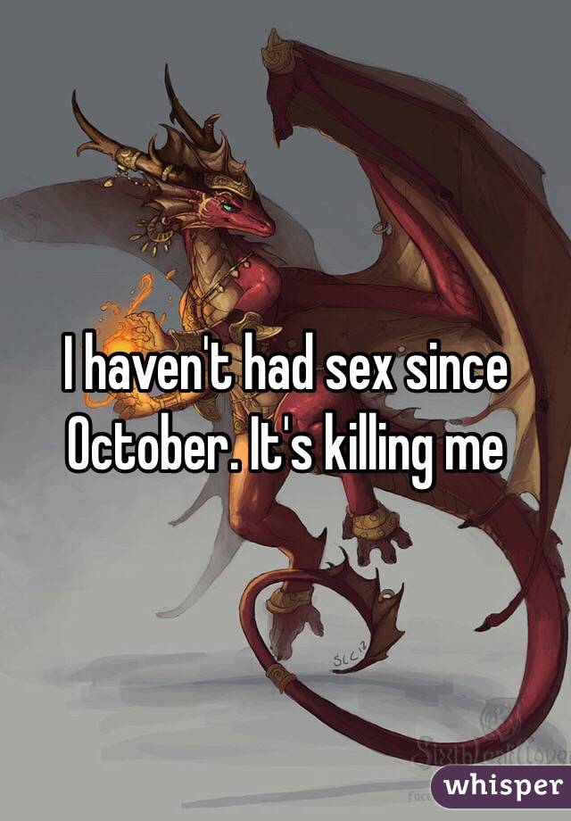 I haven't had sex since October. It's killing me 