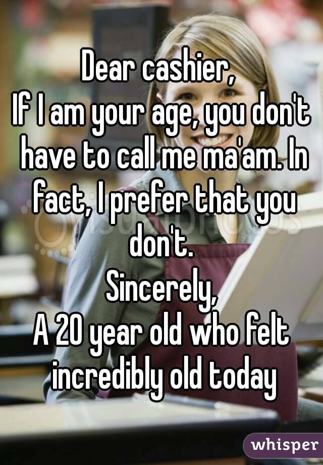 Dear cashier, 
If I am your age, you don't have to call me ma'am. In fact, I prefer that you don't. 
Sincerely,
A 20 year old who felt incredibly old today