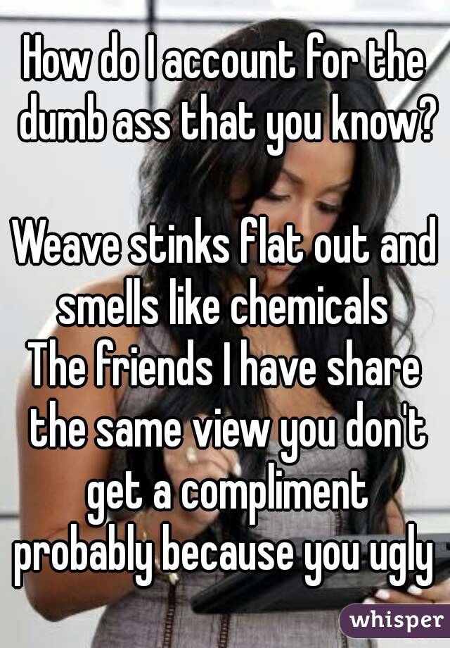 How do I account for the dumb ass that you know?

Weave stinks flat out and smells like chemicals 
The friends I have share the same view you don't get a compliment probably because you ugly 