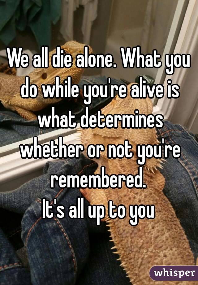 We all die alone. What you do while you're alive is what determines whether or not you're remembered. 
It's all up to you