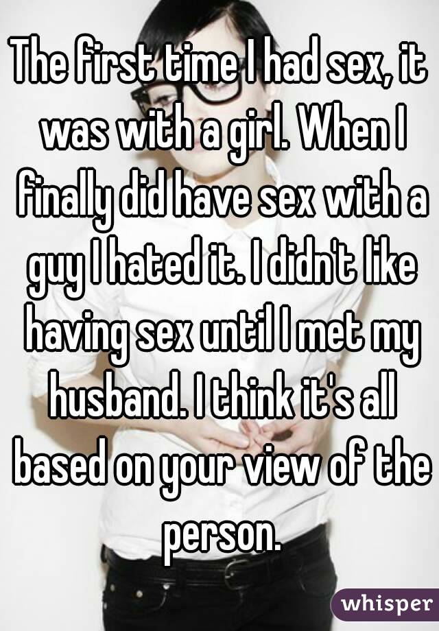 The first time I had sex, it was with a girl. When I finally did have sex with a guy I hated it. I didn't like having sex until I met my husband. I think it's all based on your view of the person.