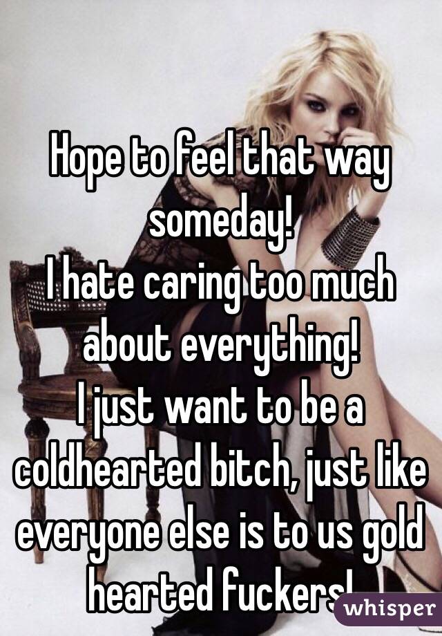 Hope to feel that way someday!
I hate caring too much about everything!
I just want to be a coldhearted bitch, just like everyone else is to us gold hearted fuckers!